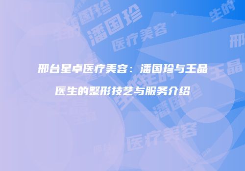 邢台星卓医疗美容：潘国珍与王晶医生的整形技艺与服务介绍