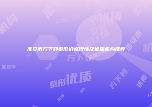 淮安市方下颏整形价格行情及优质机构推荐