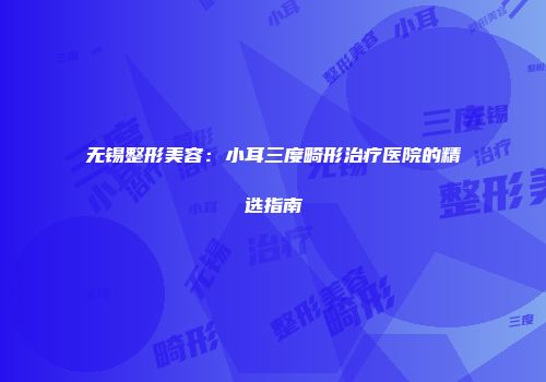 无锡整形美容：小耳三度畸形治疗医院的精选指南