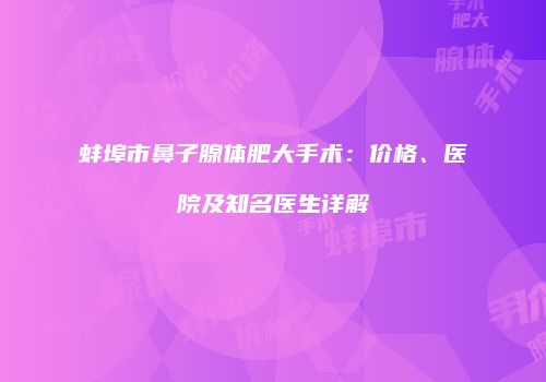 蚌埠市鼻子腺体肥大手术：价格、医院及知名医生详解