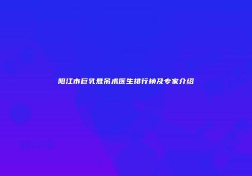 阳江市巨乳悬吊术医生排行榜及专家介绍