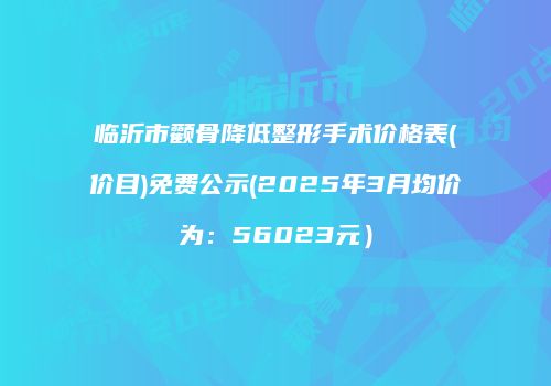 临沂市颧骨降低整形手术价格表(价目)免费公示(2025年3月均价为：56023元）