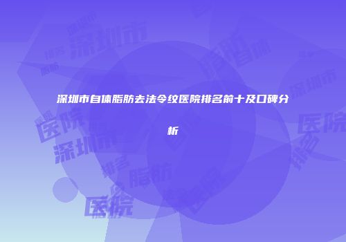 深圳市自体脂肪去法令纹医院排名前十及口碑分析
