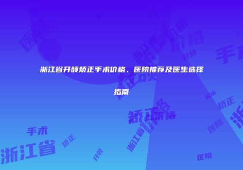 浙江省开颌矫正手术价格、医院推荐及医生选择指南