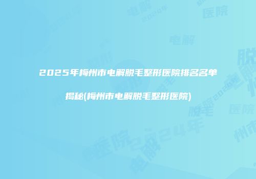 2025年梅州市电解脱毛整形医院排名名单揭秘(梅州市电解脱毛整形医院)