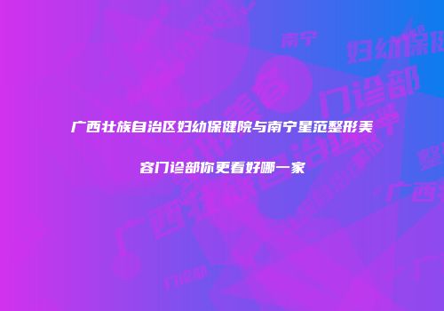 广西壮族自治区妇幼保健院与南宁星范整形美容门诊部你更看好哪一家