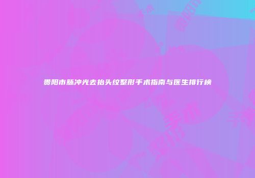 贵阳市脉冲光去抬头纹整形手术指南与医生排行榜