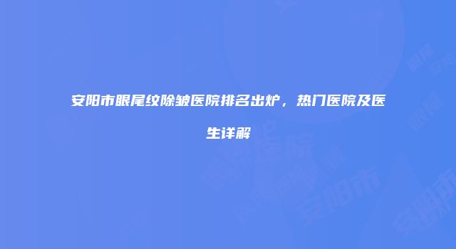 安阳市眼尾纹除皱医院排名出炉，热门医院及医生详解