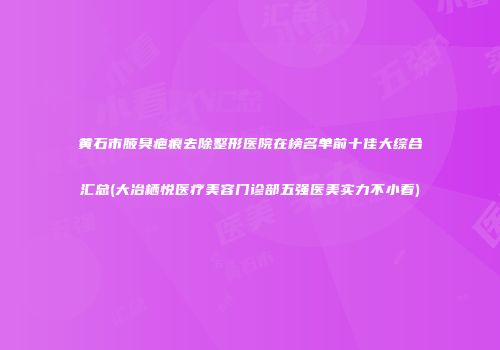 黄石市腋臭疤痕去除整形医院在榜名单前十佳大综合汇总(大冶栖悦医疗美容门诊部五强医美实力不小看)