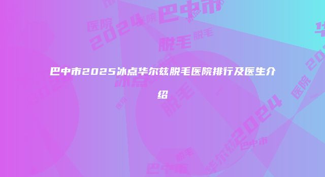 巴中市2025冰点华尔兹脱毛医院排行及医生介绍