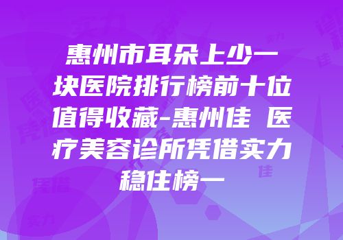 惠州市耳朵上少一块医院排行榜前十位值得收藏-惠州佳媄医疗美容诊所凭借实力稳住榜一