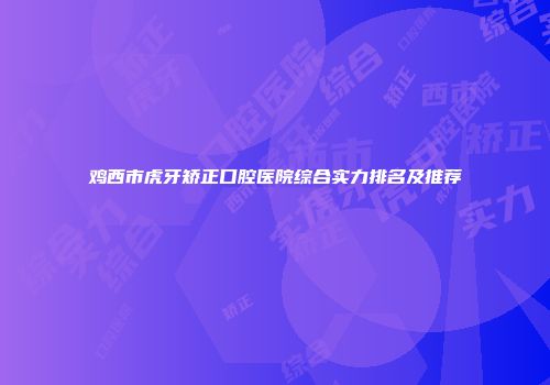 鸡西市虎牙矫正口腔医院综合实力排名及推荐