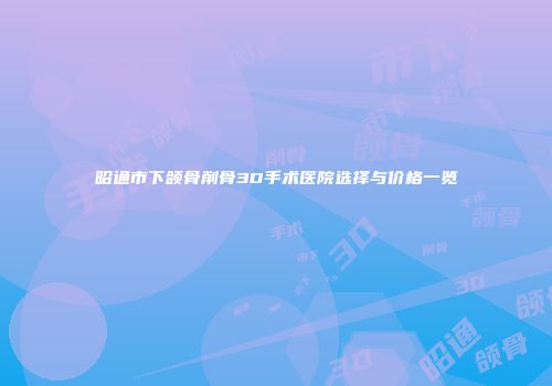 昭通市下颌骨削骨3D手术医院选择与价格一览