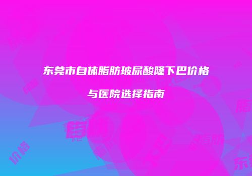 东莞市自体脂肪玻尿酸隆下巴价格与医院选择指南