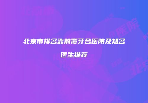 北京市排名靠前覆牙合医院及知名医生推荐