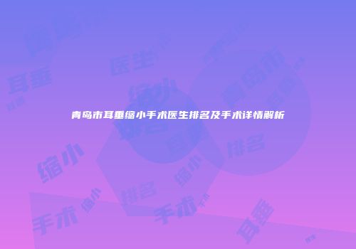 青岛市耳垂缩小手术医生排名及手术详情解析
