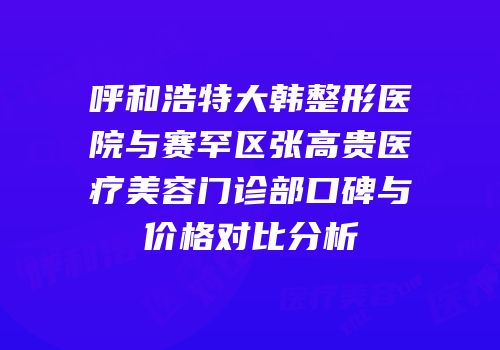呼和浩特大韩整形医院与赛罕区张高贵医疗美容门诊部口碑与价格对比分析