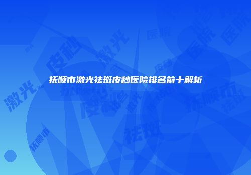 抚顺市激光祛斑皮秒医院排名前十解析