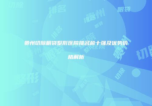 贵州切除眼袋整形医院排名前十强及优势价格解析