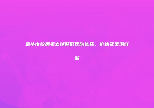 金华市纹眉毛去掉整形医院选择、价格及案例详解