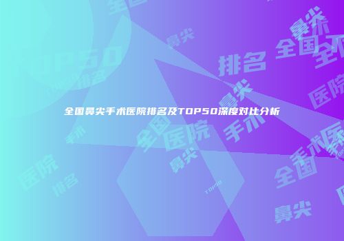 全国鼻尖手术医院排名及TOP50深度对比分析