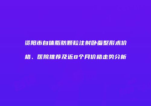 资阳市自体脂肪颗粒注射卧蚕整形术价格、医院推荐及近8个月价格走势分析