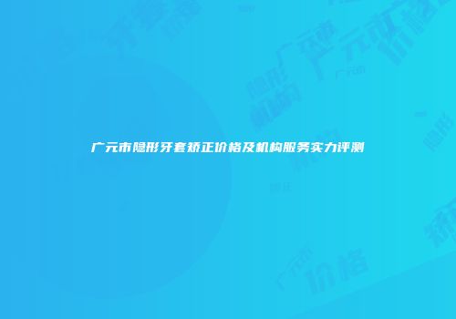 广元市隐形牙套矫正价格及机构服务实力评测