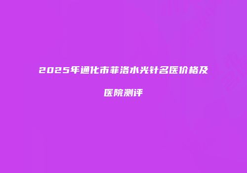 2025年通化市菲洛水光针名医价格及医院测评