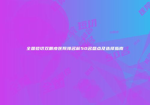 全国短切双眼皮医院排名前50名盘点及选择指南