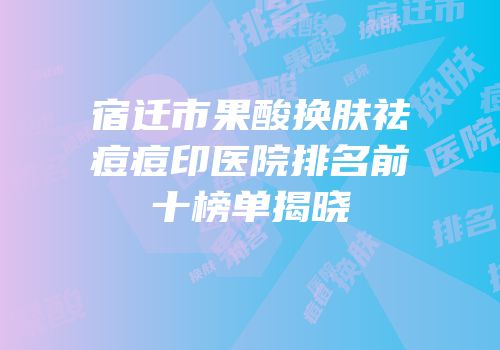 宿迁市果酸换肤祛痘痘印医院排名前十榜单揭晓