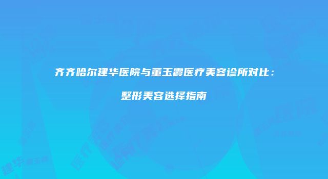 齐齐哈尔建华医院与董玉霞医疗美容诊所对比：整形美容选择指南