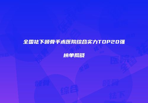 全国祛下颌骨手术医院综合实力TOP20强榜单揭晓