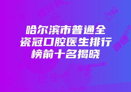 哈尔滨市普通全瓷冠口腔医生排行榜前十名揭晓