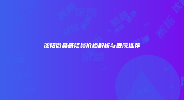 沈阳微晶瓷隆鼻价格解析与医院推荐