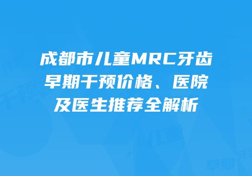 成都市儿童MRC牙齿早期干预价格、医院及医生推荐全解析