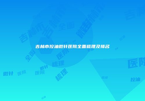 吉林市控油微针医院全面梳理及排名