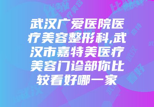 武汉广爱医院医疗美容整形科,武汉市嘉特美医疗美容门诊部你比较看好哪一家