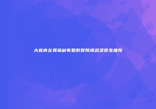 大连市左耳朵缺失整形医院排名及医生推荐