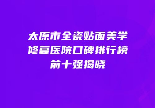 太原市全瓷贴面美学修复医院口碑排行榜前十强揭晓