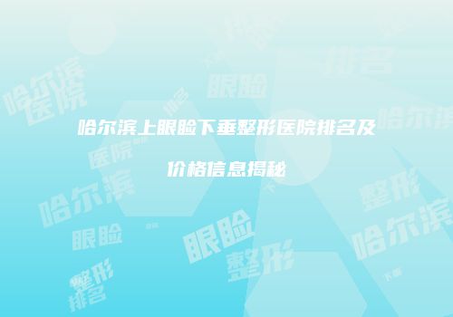 哈尔滨上眼睑下垂整形医院排名及价格信息揭秘