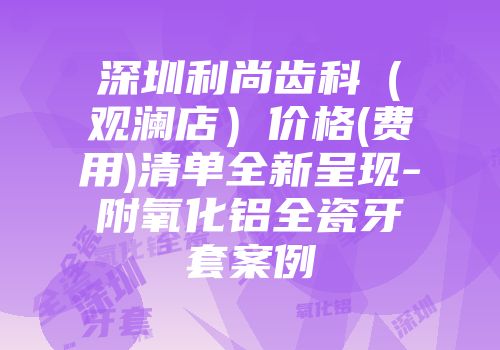 深圳利尚齿科（观澜店）价格(费用)清单全新呈现-附氧化铝全瓷牙套案例