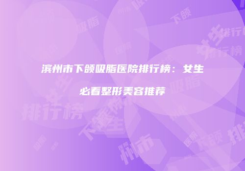 滨州市下颌吸脂医院排行榜：女生必看整形美容推荐