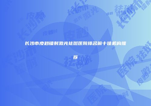 长沙市皮秒镭射激光祛斑医院排名前十佳机构推荐