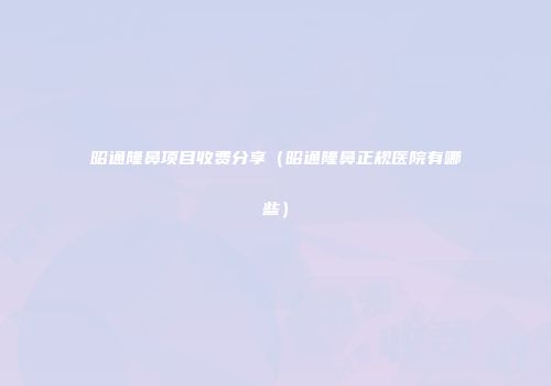 昭通隆鼻项目收费分享（昭通隆鼻正规医院有哪些）