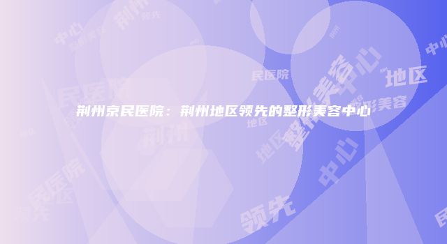 荆州京民医院：荆州地区领先的整形美容中心