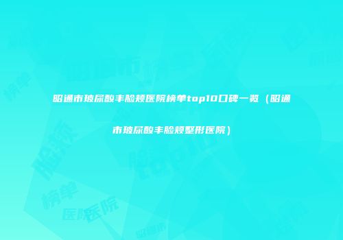 昭通市玻尿酸丰脸颊医院榜单top10口碑一览（昭通市玻尿酸丰脸颊整形医院）
