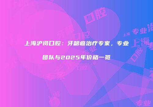 上海沪闵口腔：牙龈癌治疗专家，专业团队与2025年价格一览