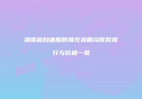 湖南省自体脂肪填充鼻唇沟医院排行与价格一览