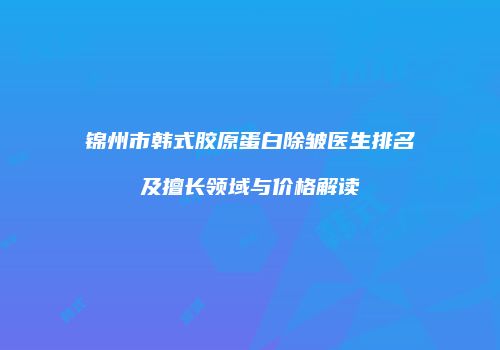 锦州市韩式胶原蛋白除皱医生排名及擅长领域与价格解读