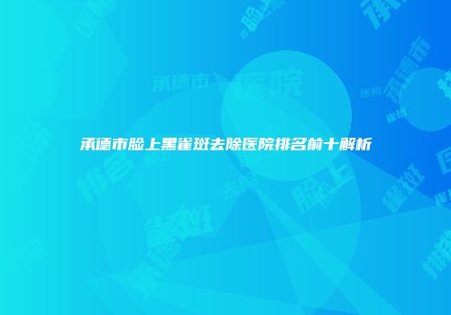 承德市脸上黑雀斑去除医院排名前十解析